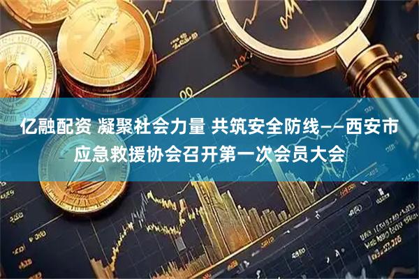 亿融配资 凝聚社会力量 共筑安全防线——西安市应急救援协会召开第一次会员大会