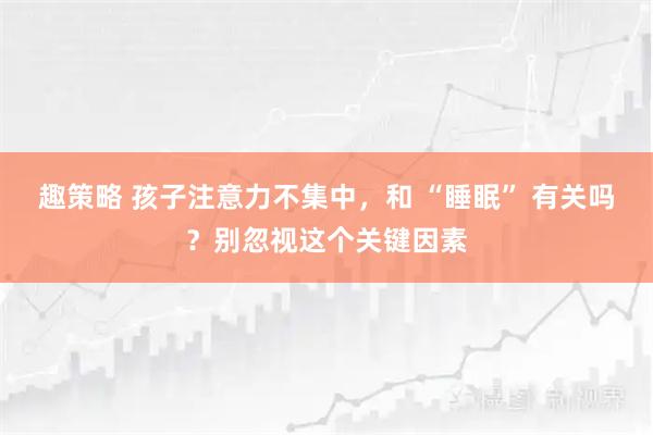 趣策略 孩子注意力不集中，和 “睡眠” 有关吗？别忽视这个关键因素