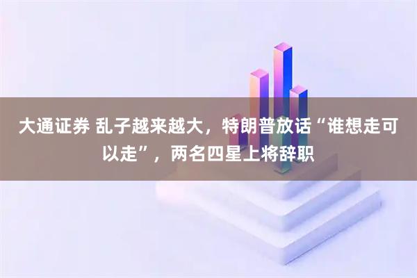大通证券 乱子越来越大，特朗普放话“谁想走可以走”，两名四星上将辞职