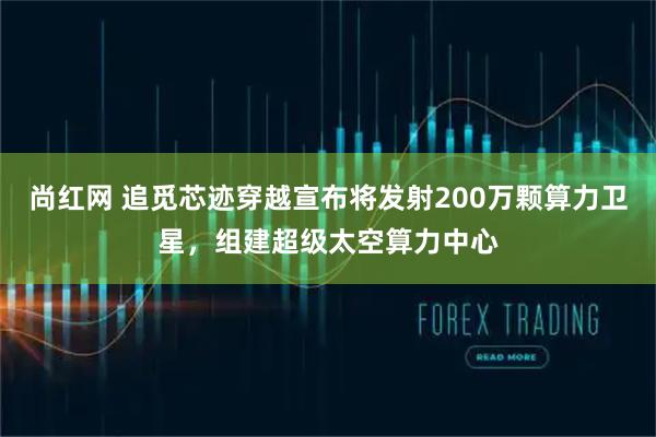 尚红网 追觅芯迹穿越宣布将发射200万颗算力卫星,组建超级太空算力中心