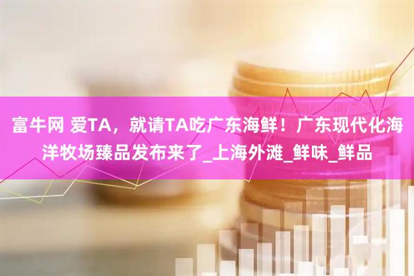 富牛网 爱TA,就请TA吃广东海鲜!广东现代化海洋牧场臻品发布来了_上海外滩_鲜味_鲜品