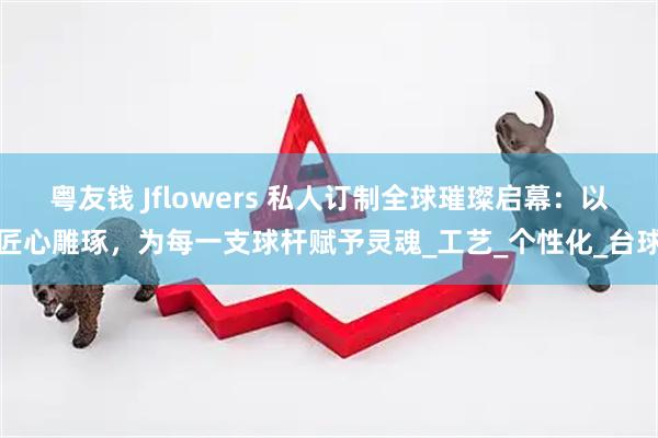 粤友钱 Jflowers 私人订制全球璀璨启幕:以匠心雕琢,为每一支球杆赋予灵魂_工艺_个性化_台球