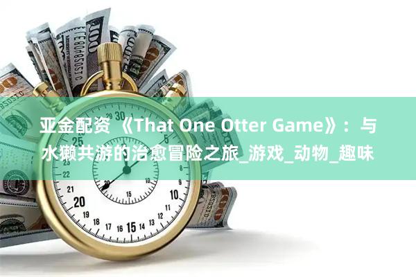 亚金配资 《That One Otter Game》：与水獭共游的治愈冒险之旅_游戏_动物_趣味