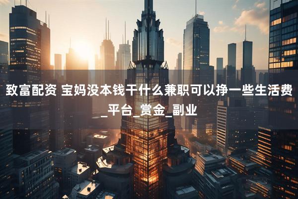 致富配资 宝妈没本钱干什么兼职可以挣一些生活费_平台_赏金_副业