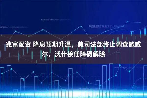 兆富配资 降息预期升温，美司法部终止调查鲍威尔，沃什接任障碍解除