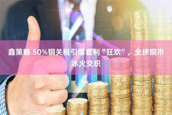 鑫策略 50%铜关税引爆套利“狂欢”，全球铜市冰火交织