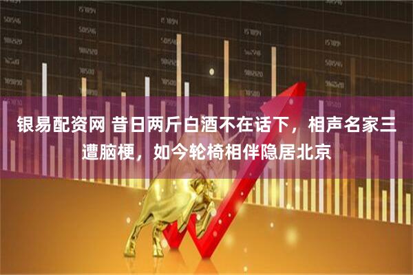 银易配资网 昔日两斤白酒不在话下，相声名家三遭脑梗，如今轮椅相伴隐居北京