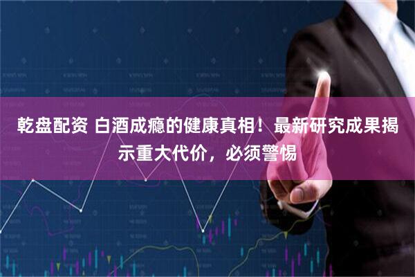 乾盘配资 白酒成瘾的健康真相！最新研究成果揭示重大代价，必须警惕