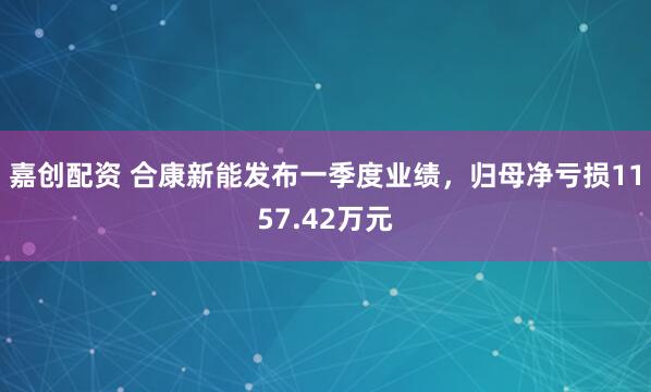 嘉创配资 合康新能发布一季度业绩，归母净亏损1157.42万元