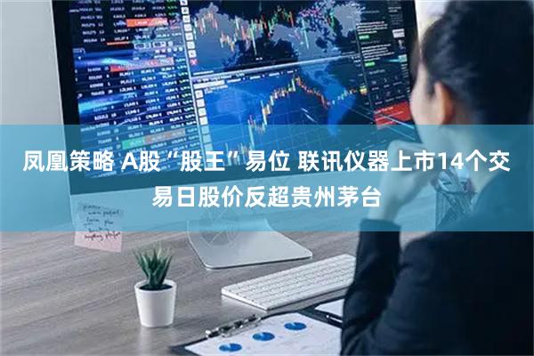 凤凰策略 A股“股王”易位 联讯仪器上市14个交易日股价反超贵州茅台