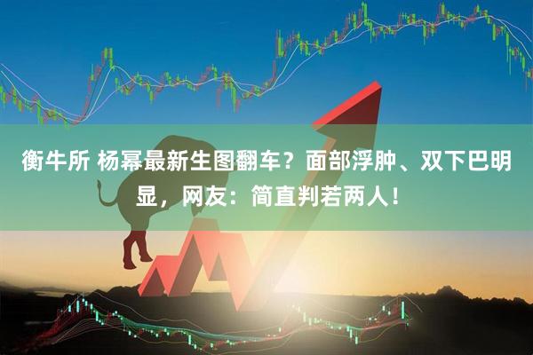衡牛所 杨幂最新生图翻车?面部浮肿、双下巴明显,网友:简直判若两人!