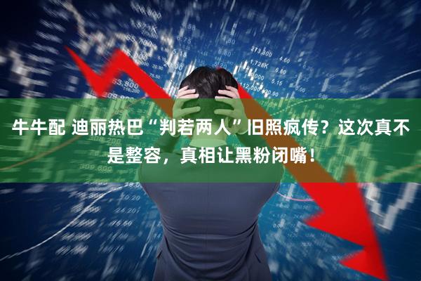 牛牛配 迪丽热巴“判若两人”旧照疯传?这次真不是整容,真相让黑粉闭嘴!
