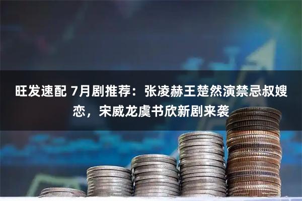 旺发速配 7月剧推荐:张凌赫王楚然演禁忌叔嫂恋,宋威龙虞书欣新剧来袭