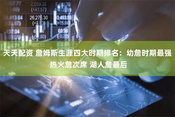 天天配资 詹姆斯生涯四大时期排名：幼詹时期最强 热火詹次席 湖人詹最后
