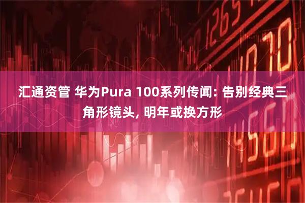 汇通资管 华为Pura 100系列传闻: 告别经典三角形镜头, 明年或换方形