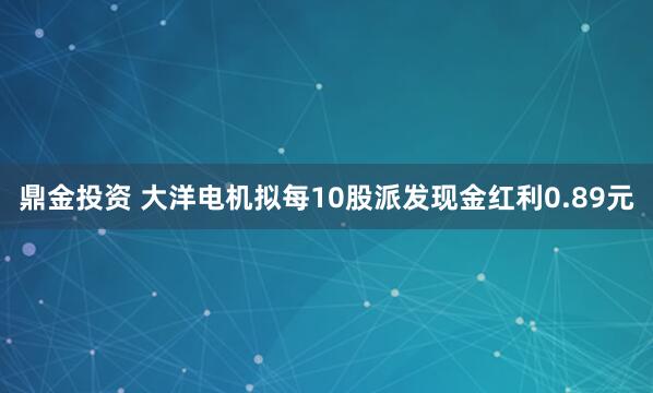 鼎金投资 大洋电机拟每10股派发现金红利0.89元