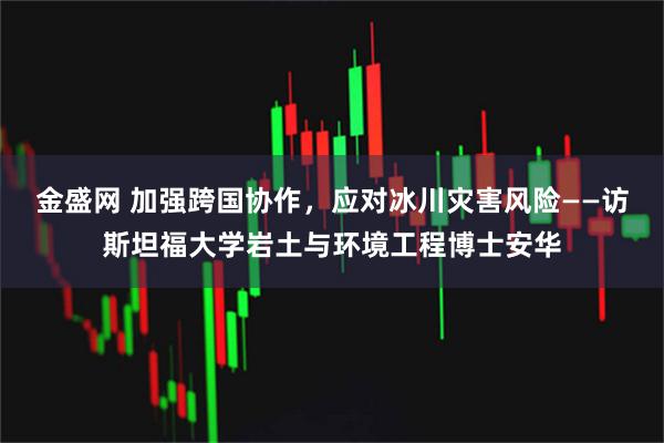 金盛网 加强跨国协作，应对冰川灾害风险——访斯坦福大学岩土与环境工程博士安华